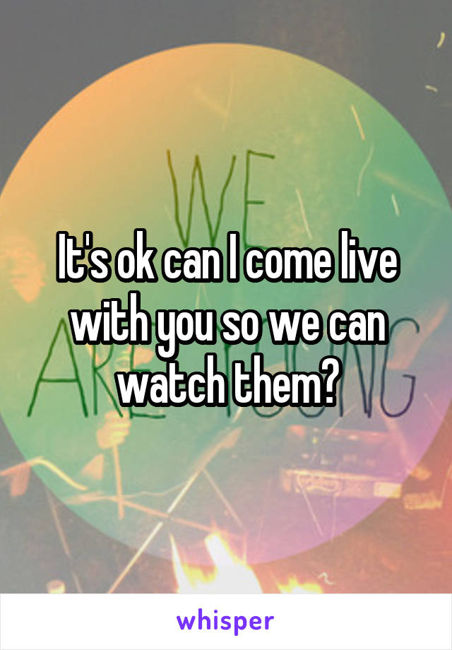 It's ok can I come live with you so we can watch them?