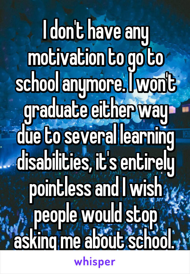 I don't have any motivation to go to school anymore. I won't graduate either way due to several learning disabilities, it's entirely pointless and I wish people would stop asking me about school. 