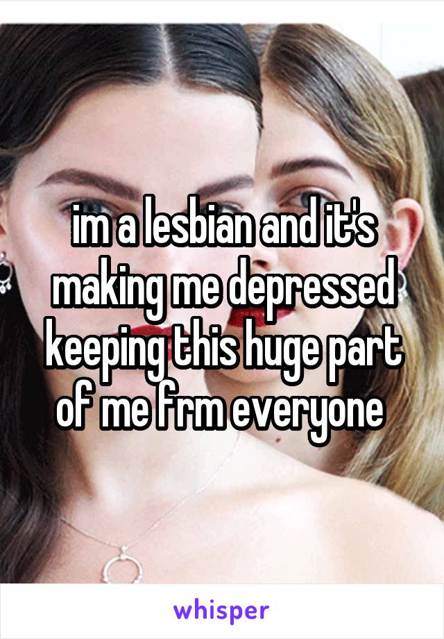 im a lesbian and it's making me depressed keeping this huge part of me frm everyone 