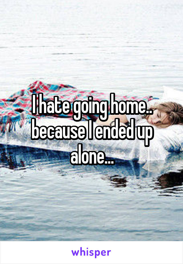 I hate going home.. because I ended up alone...