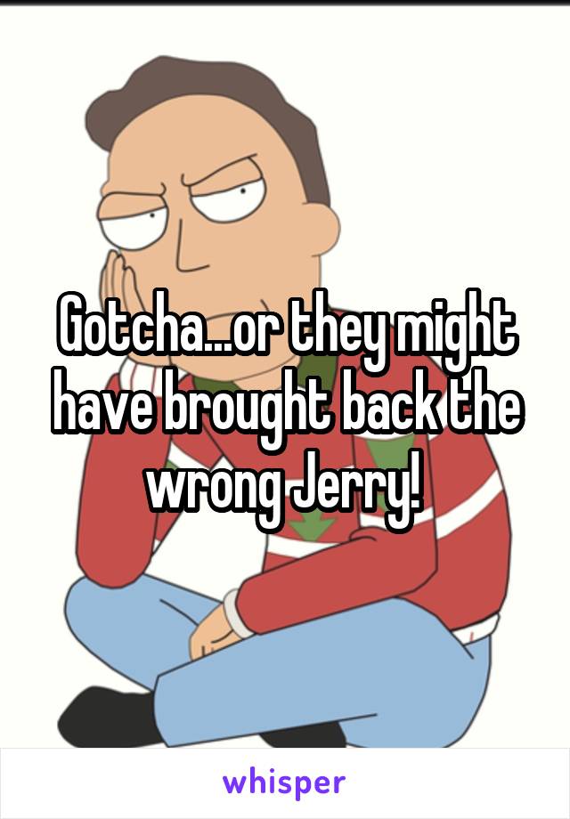 Gotcha...or they might have brought back the wrong Jerry! 