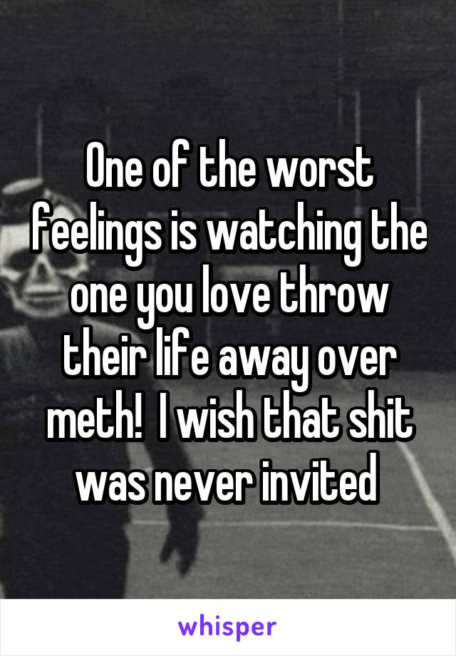 One of the worst feelings is watching the one you love throw their life away over meth!  I wish that shit was never invited 