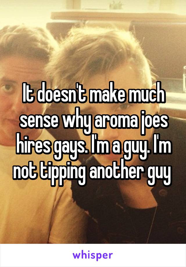 It doesn't make much sense why aroma joes hires gays. I'm a guy. I'm not tipping another guy 