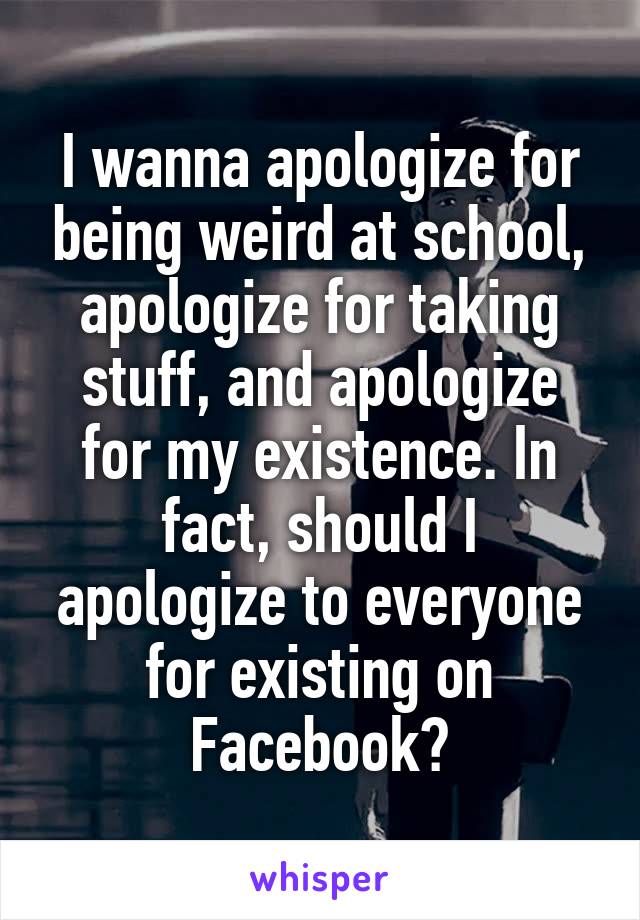 I wanna apologize for being weird at school, apologize for taking stuff, and apologize for my existence. In fact, should I apologize to everyone for existing on Facebook?