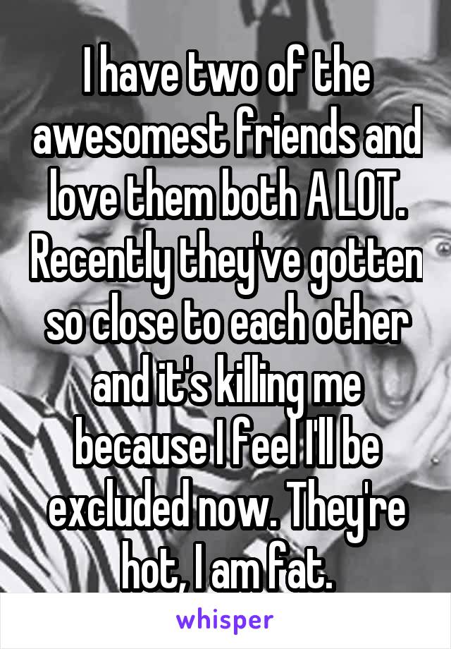 I have two of the awesomest friends and love them both A LOT. Recently they've gotten so close to each other and it's killing me because I feel I'll be excluded now. They're hot, I am fat.