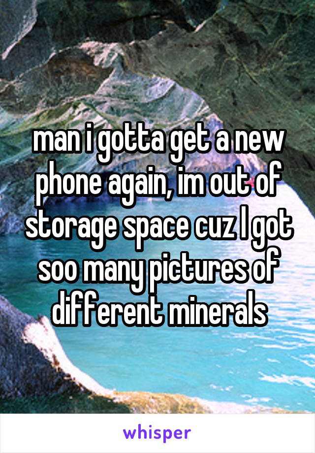 man i gotta get a new phone again, im out of storage space cuz I got soo many pictures of different minerals