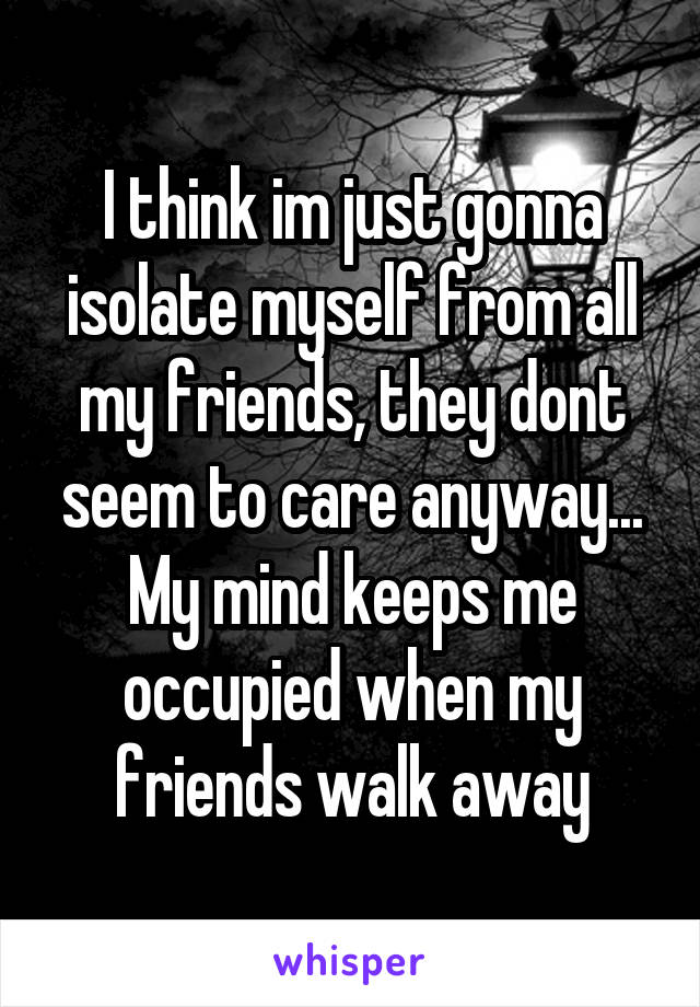 I think im just gonna isolate myself from all my friends, they dont seem to care anyway...
My mind keeps me occupied when my friends walk away