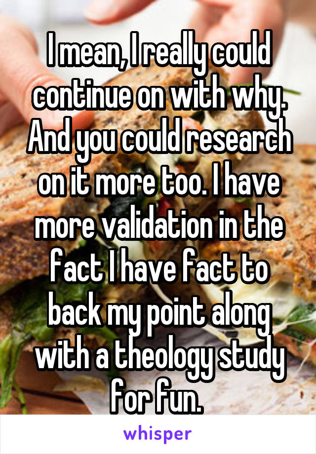 I mean, I really could continue on with why. And you could research on it more too. I have more validation in the fact I have fact to back my point along with a theology study for fun. 