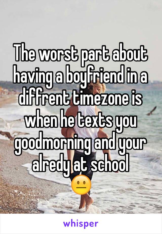 The worst part about having a boyfriend in a diffrent timezone is when he texts you goodmorning and your alredy at school
😐