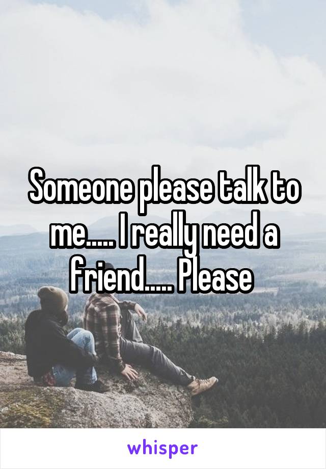 Someone please talk to me..... I really need a friend..... Please 