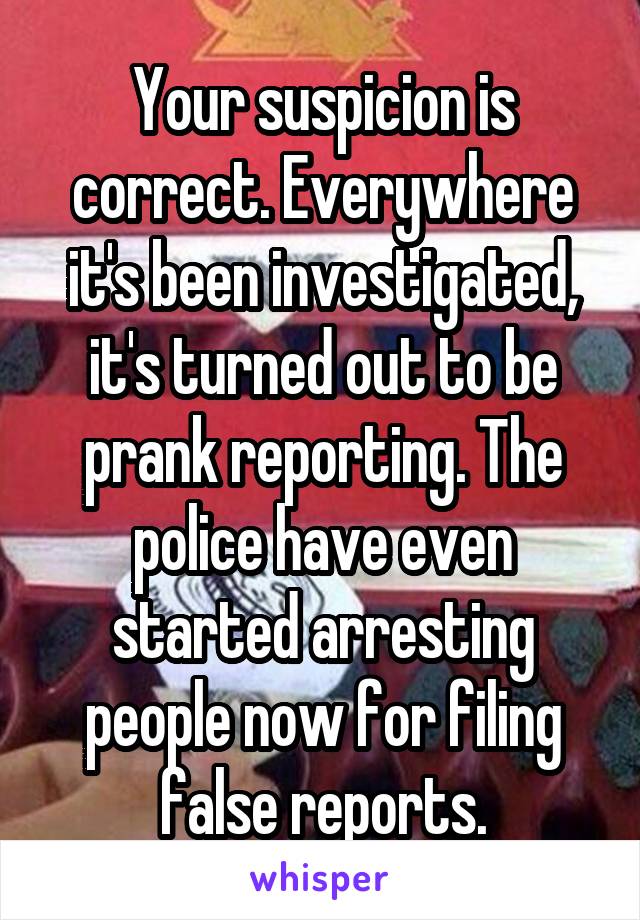 Your suspicion is correct. Everywhere it's been investigated, it's turned out to be prank reporting. The police have even started arresting people now for filing false reports.