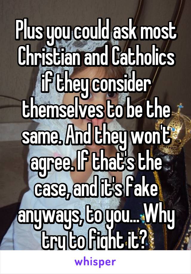 Plus you could ask most Christian and Catholics if they consider themselves to be the same. And they won't agree. If that's the case, and it's fake anyways, to you... Why try to fight it? 