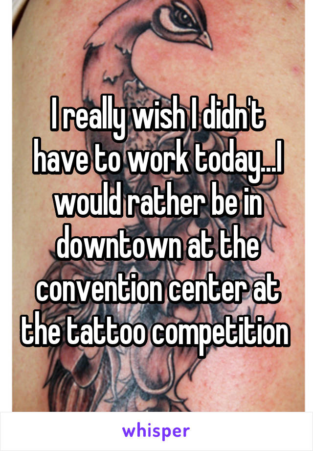 I really wish I didn't have to work today...I would rather be in downtown at the convention center at the tattoo competition 