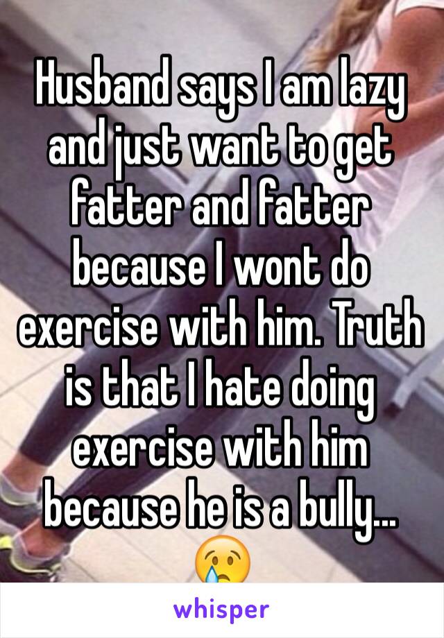 Husband says I am lazy and just want to get fatter and fatter because I wont do exercise with him. Truth is that I hate doing exercise with him because he is a bully... 😢