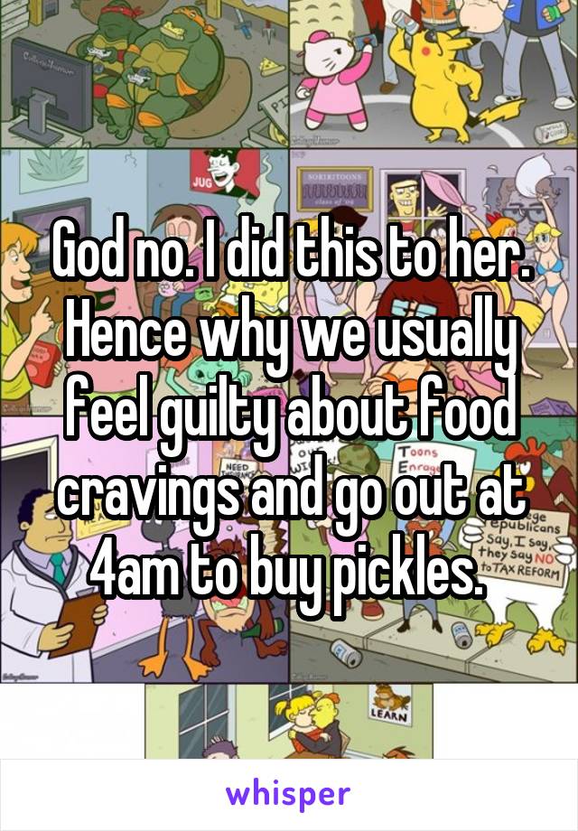 God no. I did this to her. Hence why we usually feel guilty about food cravings and go out at 4am to buy pickles. 