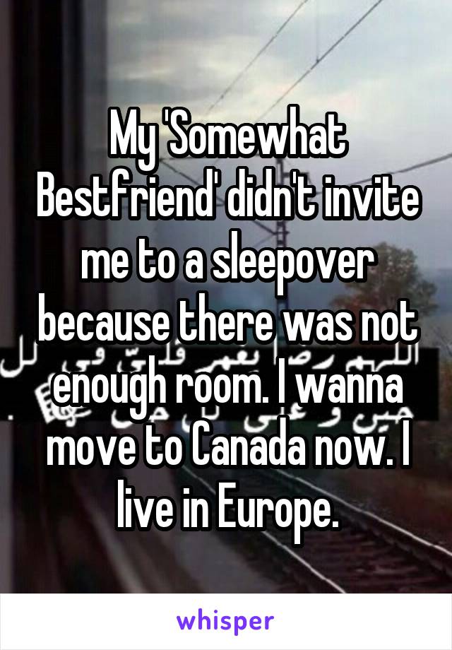 My 'Somewhat Bestfriend' didn't invite me to a sleepover because there was not enough room. I wanna move to Canada now. I live in Europe.