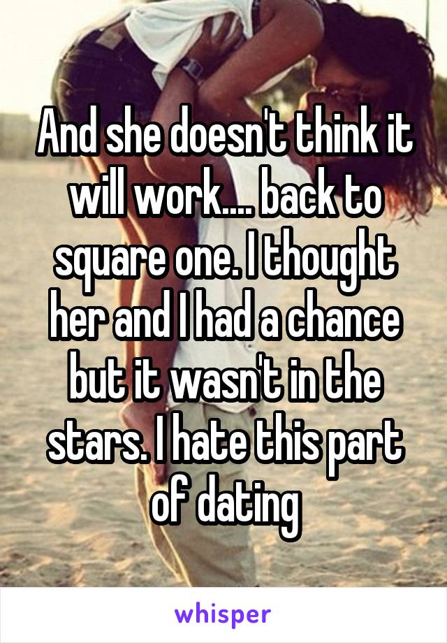 And she doesn't think it will work.... back to square one. I thought her and I had a chance but it wasn't in the stars. I hate this part of dating