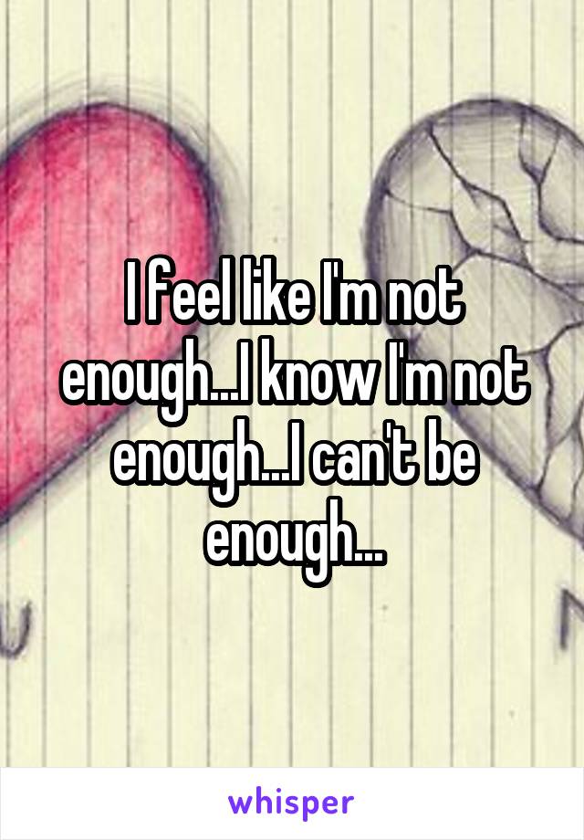 I feel like I'm not enough...I know I'm not enough...I can't be enough...