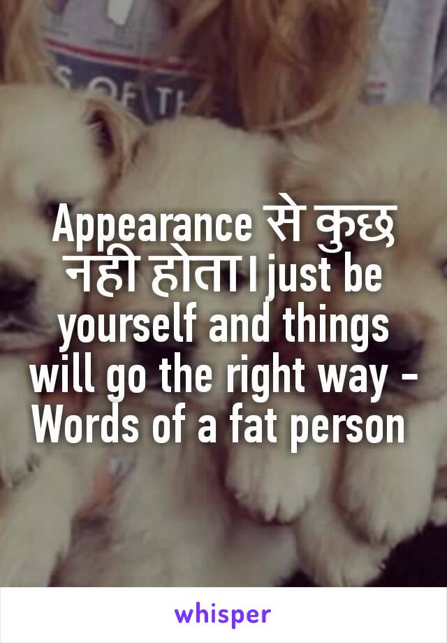 Appearance से कुछ नही होता।just be yourself and things will go the right way -
Words of a fat person 