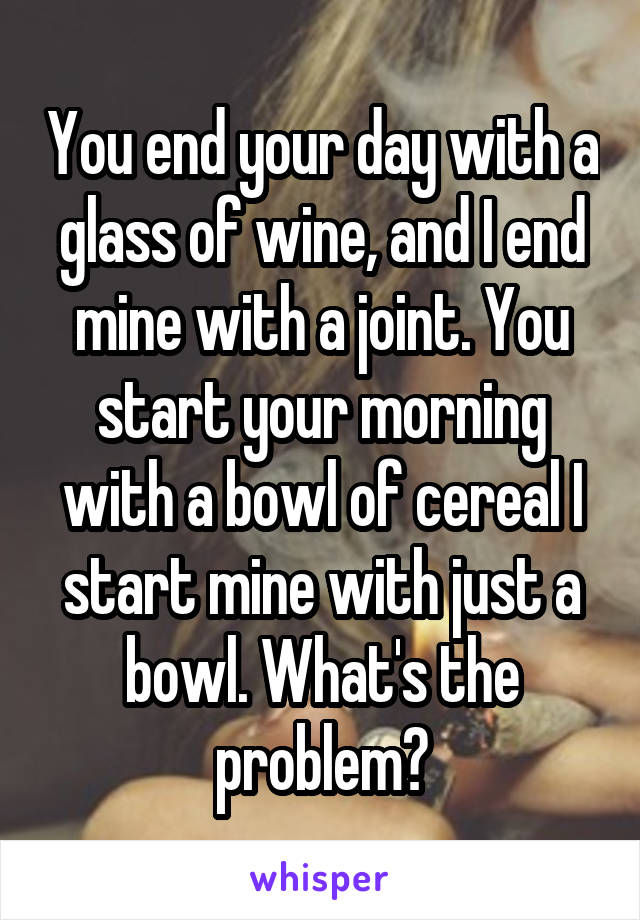 You end your day with a glass of wine, and I end mine with a joint. You start your morning with a bowl of cereal I start mine with just a bowl. What's the problem?