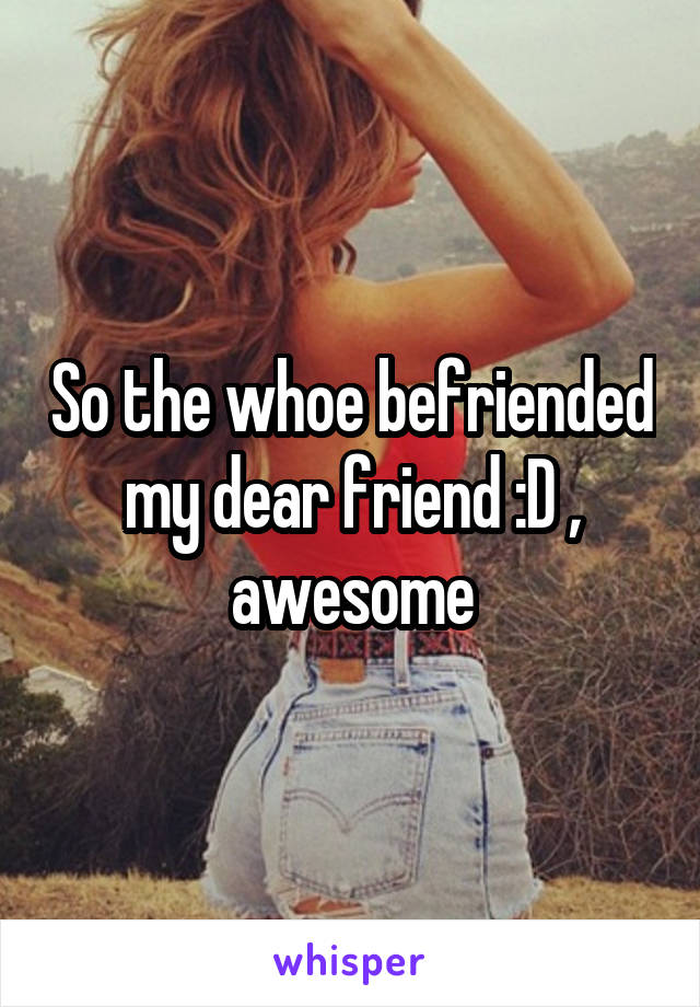 So the whoe befriended my dear friend :D , awesome