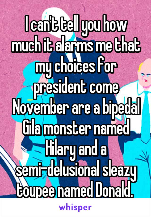 I can't tell you how much it alarms me that my choices for president come November are a bipedal Gila monster named Hilary and a semi-delusional sleazy toupee named Donald. 