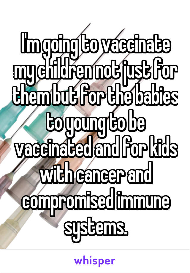 I'm going to vaccinate my children not just for them but for the babies to young to be vaccinated and for kids with cancer and compromised immune systems.