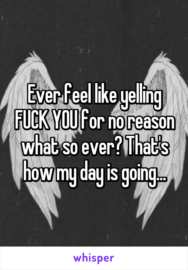 Ever feel like yelling FUCK YOU for no reason what so ever? That's how my day is going...