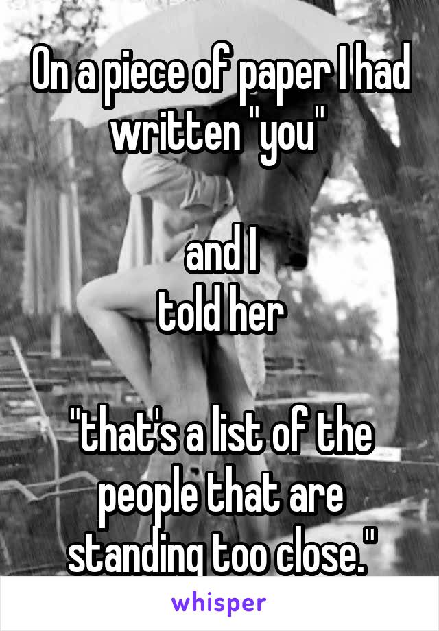 On a piece of paper I had written "you" 

and I
told her

"that's a list of the people that are standing too close."