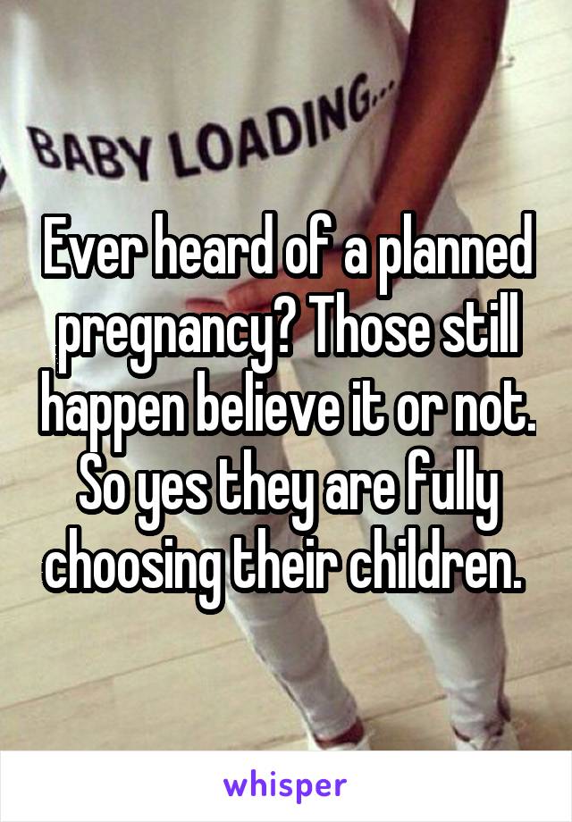 Ever heard of a planned pregnancy? Those still happen believe it or not. So yes they are fully choosing their children. 