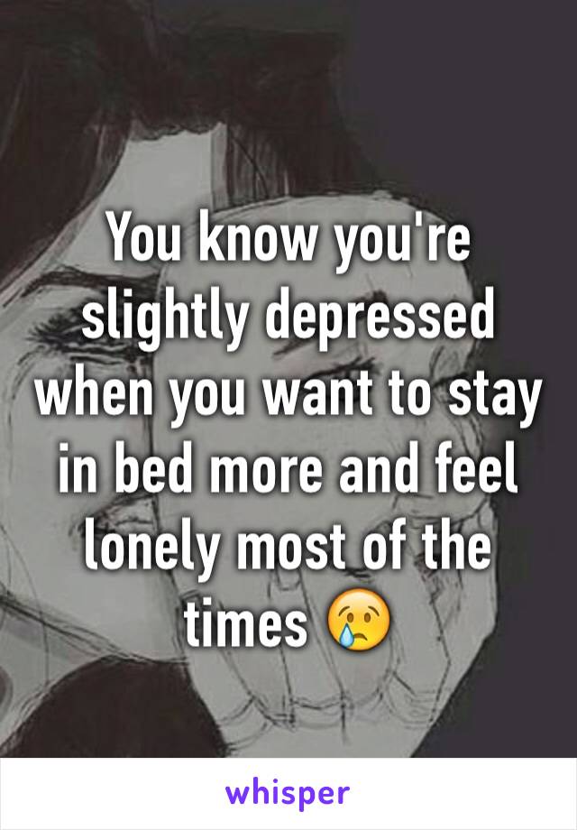 You know you're slightly depressed when you want to stay in bed more and feel lonely most of the times 😢