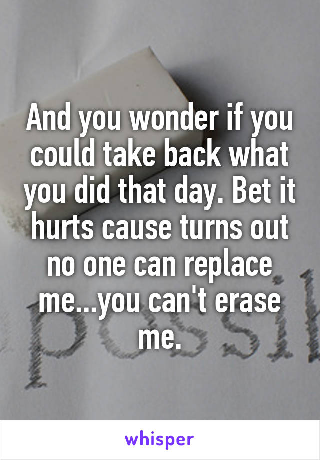 And you wonder if you could take back what you did that day. Bet it hurts cause turns out no one can replace me...you can't erase me.