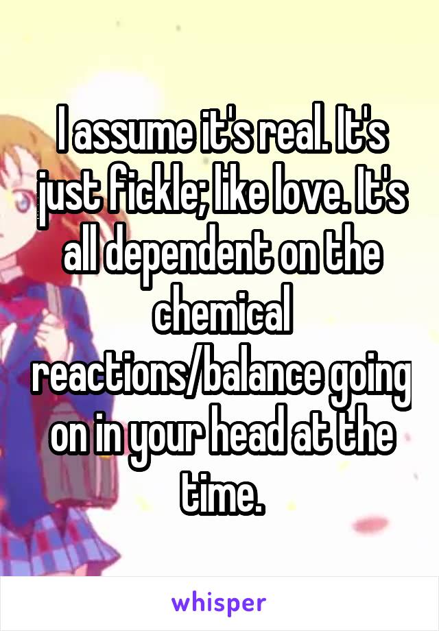 I assume it's real. It's just fickle; like love. It's all dependent on the chemical reactions/balance going on in your head at the time.