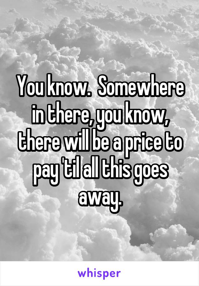 You know.  Somewhere in there, you know, there will be a price to pay 'til all this goes away.