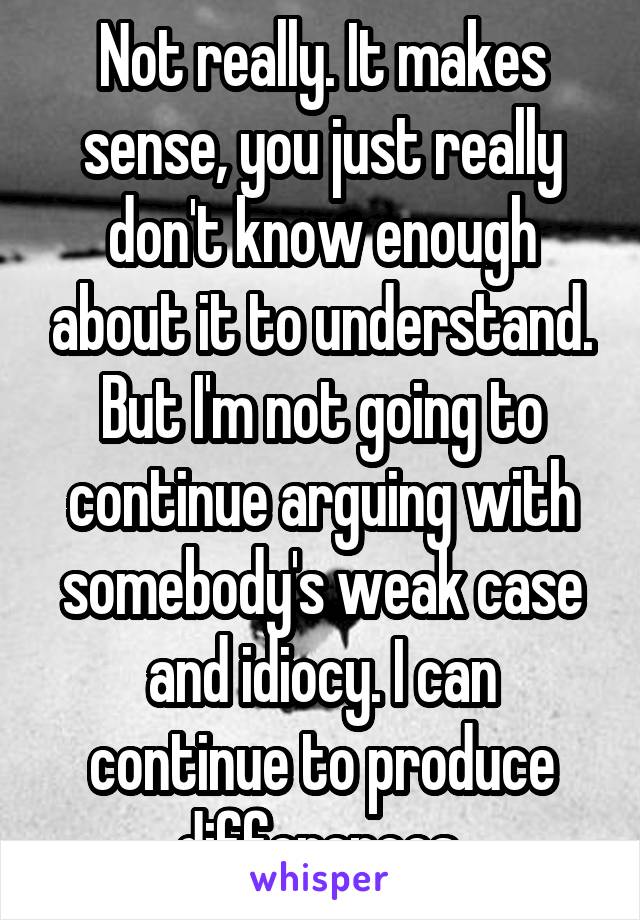 Not really. It makes sense, you just really don't know enough about it to understand. But I'm not going to continue arguing with somebody's weak case and idiocy. I can continue to produce differences.