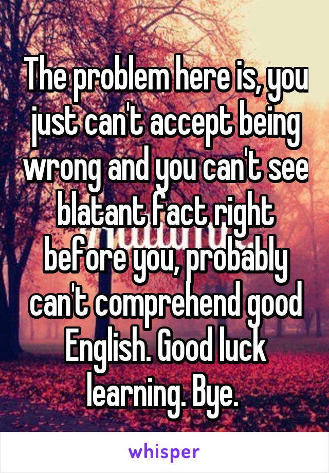 The problem here is, you just can't accept being wrong and you can't see blatant fact right before you, probably can't comprehend good English. Good luck learning. Bye. 