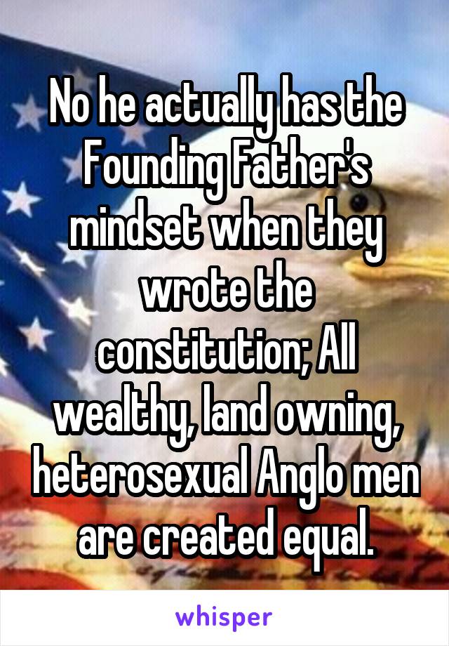 No he actually has the Founding Father's mindset when they wrote the constitution; All wealthy, land owning, heterosexual Anglo men are created equal.