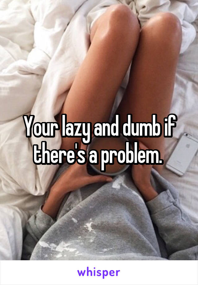 Your lazy and dumb if there's a problem. 