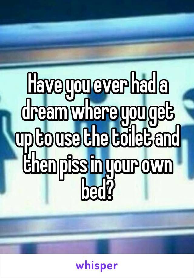 Have you ever had a dream where you get up to use the toilet and then piss in your own bed?