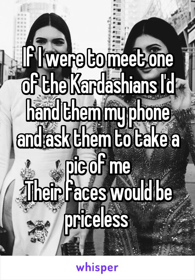 If I were to meet one of the Kardashians I'd hand them my phone and ask them to take a pic of me
Their faces would be priceless 