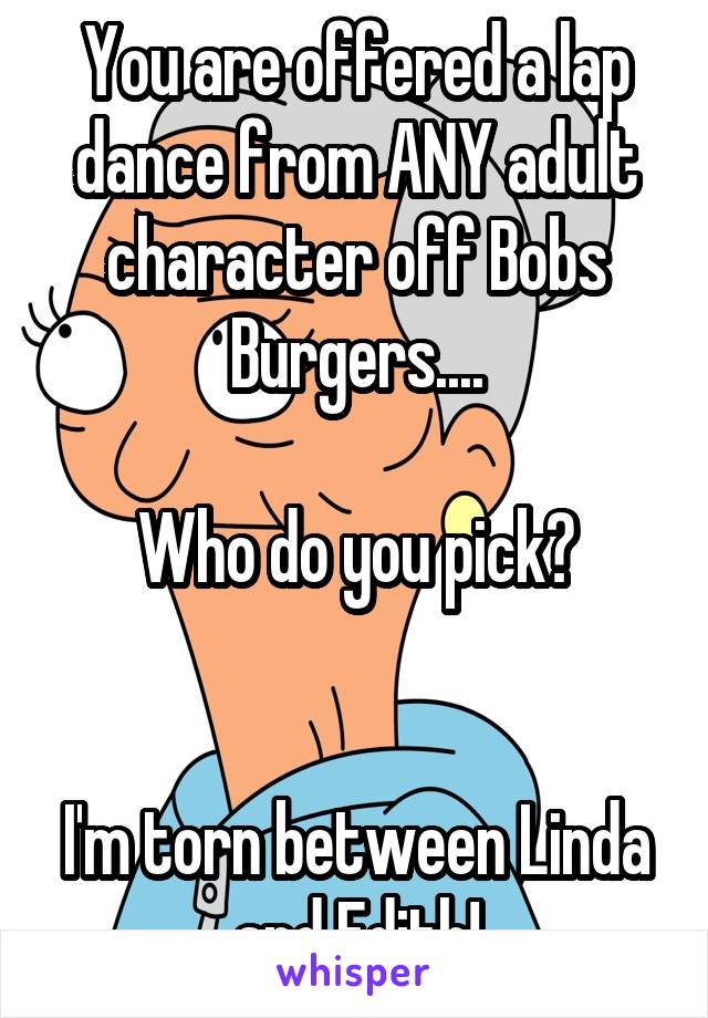 You are offered a lap dance from ANY adult character off Bobs Burgers....

Who do you pick?


I'm torn between Linda and Edith!