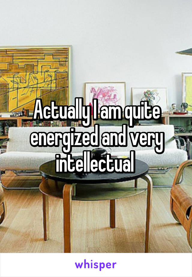 Actually I am quite energized and very intellectual 