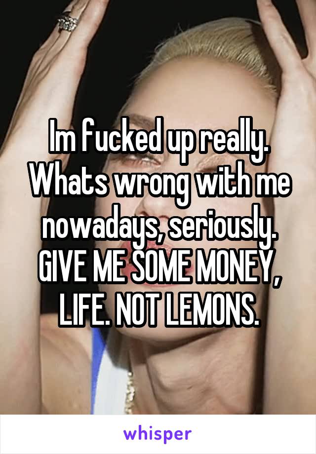 Im fucked up really.
Whats wrong with me nowadays, seriously.
GIVE ME SOME MONEY, LIFE. NOT LEMONS.