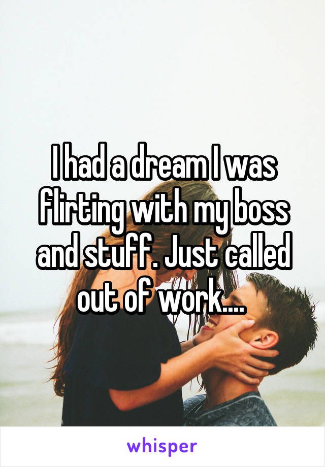 I had a dream I was flirting with my boss and stuff. Just called out of work.... 