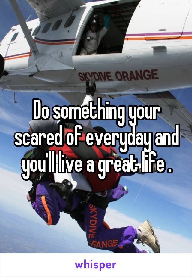 Do something your scared of everyday and you'll live a great life .