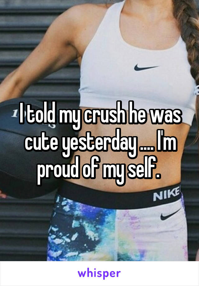 I told my crush he was cute yesterday .... I'm proud of my self. 