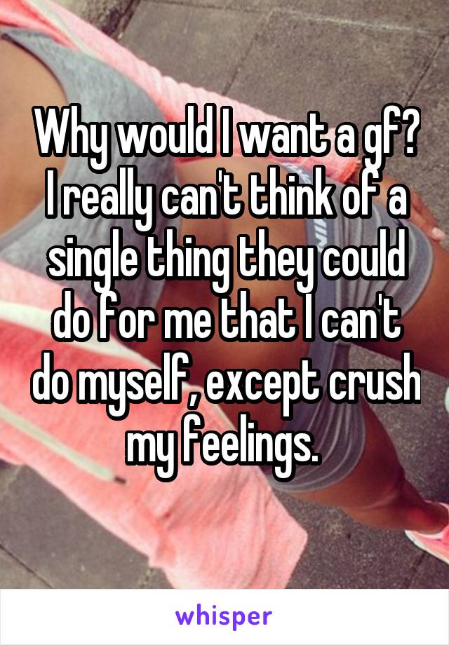 Why would I want a gf? I really can't think of a single thing they could do for me that I can't do myself, except crush my feelings. 
