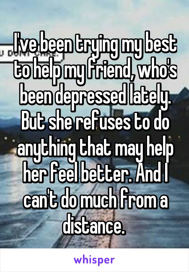 I've been trying my best to help my friend, who's been depressed lately. But she refuses to do anything that may help her feel better. And I can't do much from a distance. 