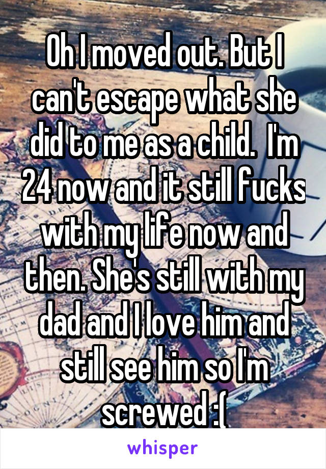 Oh I moved out. But I can't escape what she did to me as a child.  I'm 24 now and it still fucks with my life now and then. She's still with my dad and I love him and still see him so I'm screwed :(