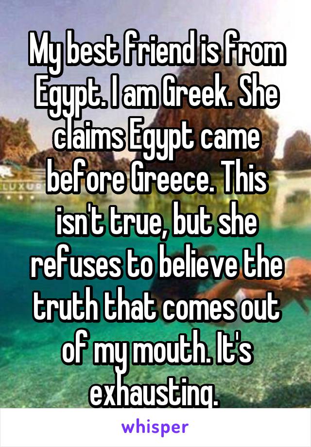 My best friend is from Egypt. I am Greek. She claims Egypt came before Greece. This isn't true, but she refuses to believe the truth that comes out of my mouth. It's exhausting. 